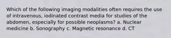 Which of the following imaging modalities often requires the use of intravenous, iodinated contrast media for studies of the abdomen, especially for possible neoplasms? a. Nuclear medicine b. Sonography c. Magnetic resonance d. CT