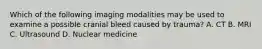 Which of the following imaging modalities may be used to examine a possible cranial bleed caused by trauma? A. CT B. MRI C. Ultrasound D. Nuclear medicine