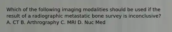 Which of the following imaging modalities should be used if the result of a radiographic metastatic bone survey is inconclusive? A. CT B. Arthrography C. MRI D. Nuc Med