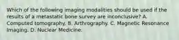 Which of the following imaging modalities should be used if the results of a metastatic bone survey are inconclusive? A. Computed tomography. B. Arthrography. C. Magnetic Resonance Imaging. D. Nuclear Medicine.