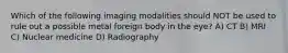 Which of the following imaging modalities should NOT be used to rule out a possible metal foreign body in the eye? A) CT B) MRI C) Nuclear medicine D) Radiography