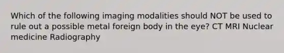 Which of the following imaging modalities should NOT be used to rule out a possible metal foreign body in the eye? CT MRI Nuclear medicine Radiography