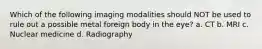 Which of the following imaging modalities should NOT be used to rule out a possible metal foreign body in the eye? a. CT b. MRI c. Nuclear medicine d. Radiography