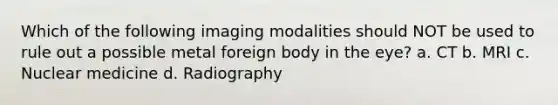 Which of the following imaging modalities should NOT be used to rule out a possible metal foreign body in the eye? a. CT b. MRI c. Nuclear medicine d. Radiography