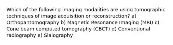 Which of the following imaging modalities are using tomographic techniques of image acquisition or reconstruction? a) Orthopantomography b) Magnetic Resonance Imaging (MRI) c) Cone beam computed tomography (CBCT) d) Conventional radiography e) Sialography