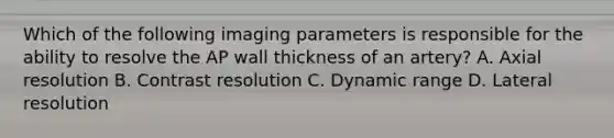 Which of the following imaging parameters is responsible for the ability to resolve the AP wall thickness of an artery? A. Axial resolution B. Contrast resolution C. Dynamic range D. Lateral resolution