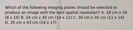 Which of the following imaging plates should be selected to produce an image with the best spatial resolution? A. 18 cm x 24 (8 x 10) B. 24 cm x 30 cm (10 x 12) C. 30 cm x 35 cm (11 x 14) D. 35 cm x 43 cm (14 x 17)