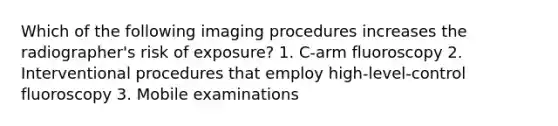 Which of the following imaging procedures increases the radiographer's risk of exposure? 1. C-arm fluoroscopy 2. Interventional procedures that employ high-level-control fluoroscopy 3. Mobile examinations