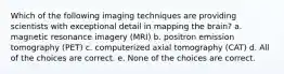 Which of the following imaging techniques are providing scientists with exceptional detail in mapping the brain? a. magnetic resonance imagery (MRI) b. positron emission tomography (PET) c. computerized axial tomography (CAT) d. All of the choices are correct. e. None of the choices are correct.