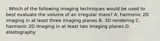 . Which of the following imaging techniques would be used to best evaluate the volume of an irregular mass? A. harmonic 2D imaging in at least three imaging planes B. 3D rendering C. harmonic 2D imaging in at least two imaging planes D. elastography