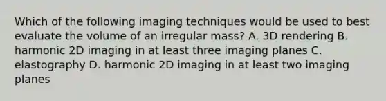 Which of the following imaging techniques would be used to best evaluate the volume of an irregular mass? A. 3D rendering B. harmonic 2D imaging in at least three imaging planes C. elastography D. harmonic 2D imaging in at least two imaging planes