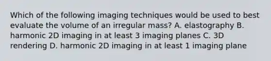 Which of the following imaging techniques would be used to best evaluate the volume of an irregular mass? A. elastography B. harmonic 2D imaging in at least 3 imaging planes C. 3D rendering D. harmonic 2D imaging in at least 1 imaging plane