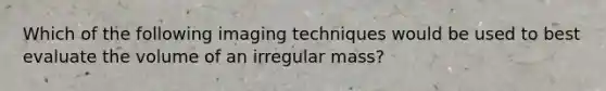 Which of the following imaging techniques would be used to best evaluate the volume of an irregular mass?