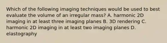 Which of the following imaging techniques would be used to best evaluate the volume of an irregular mass? A. harmonic 2D imaging in at least three imaging planes B. 3D rendering C. harmonic 2D imaging in at least two imaging planes D. elastography