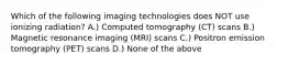 Which of the following imaging technologies does NOT use ionizing radiation? A.) Computed tomography (CT) scans B.) Magnetic resonance imaging (MRI) scans C.) Positron emission tomography (PET) scans D.) None of the above