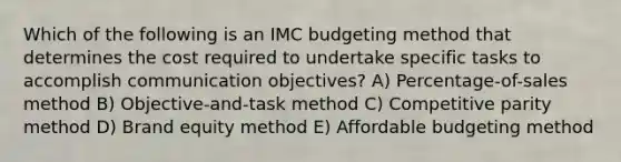 Which of the following is an IMC budgeting method that determines the cost required to undertake specific tasks to accomplish communication objectives? A) Percentage-of-sales method B) Objective-and-task method C) Competitive parity method D) Brand equity method E) Affordable budgeting method