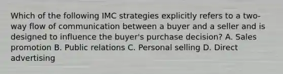 Which of the following IMC strategies explicitly refers to a two-way flow of communication between a buyer and a seller and is designed to influence the buyer's purchase decision? A. Sales promotion B. Public relations C. Personal selling D. Direct advertising