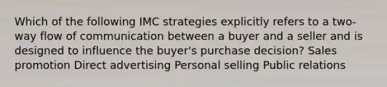 Which of the following IMC strategies explicitly refers to a two-way flow of communication between a buyer and a seller and is designed to influence the buyer's purchase decision? Sales promotion Direct advertising Personal selling Public relations