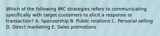 Which of the following IMC strategies refers to communicating specifically with target customers to elicit a response or transaction? A. Sponsorship B. Public relations C. Personal selling D. Direct marketing E. Sales promotions