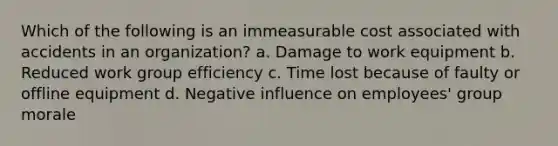 Which of the following is an immeasurable cost associated with accidents in an organization? a. Damage to work equipment b. Reduced work group efficiency c. Time lost because of faulty or offline equipment d. Negative influence on employees' group morale