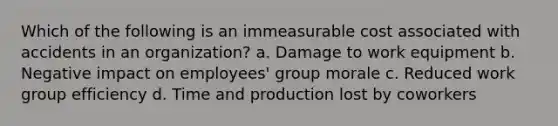 Which of the following is an immeasurable cost associated with accidents in an organization? a. Damage to work equipment b. Negative impact on employees' group morale c. Reduced work group efficiency d. Time and production lost by coworkers