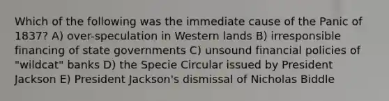 Which of the following was the immediate cause of the Panic of 1837? A) over-speculation in Western lands B) irresponsible financing of state governments C) unsound financial policies of "wildcat" banks D) the Specie Circular issued by President Jackson E) President Jackson's dismissal of Nicholas Biddle