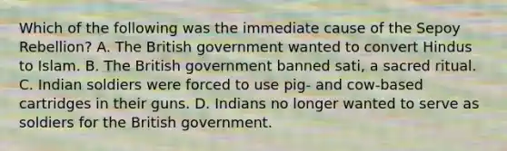 Which of the following was the immediate cause of the Sepoy Rebellion? A. The British government wanted to convert Hindus to Islam. B. The British government banned sati, a sacred ritual. C. Indian soldiers were forced to use pig- and cow-based cartridges in their guns. D. Indians no longer wanted to serve as soldiers for the British government.