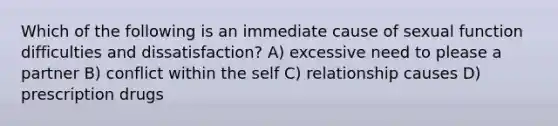 Which of the following is an immediate cause of sexual function difficulties and dissatisfaction? A) excessive need to please a partner B) conflict within the self C) relationship causes D) prescription drugs