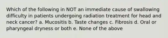 Which of the following in NOT an immediate cause of swallowing difficulty in patients undergoing radiation treatment for head and neck cancer? a. Mucositis b. Taste changes c. Fibrosis d. Oral or pharyngeal dryness or both e. None of the above