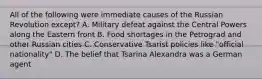 All of the following were immediate causes of the Russian Revolution except? A. Military defeat against the Central Powers along the Eastern front B. Food shortages in the Petrograd and other Russian cities C. Conservative Tsarist policies like "official nationality" D. The belief that Tsarina Alexandra was a German agent