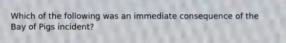 Which of the following was an immediate consequence of the Bay of Pigs incident?