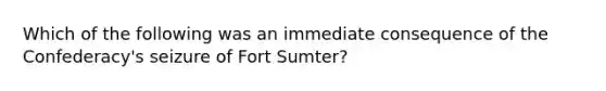 Which of the following was an immediate consequence of the Confederacy's seizure of Fort Sumter?