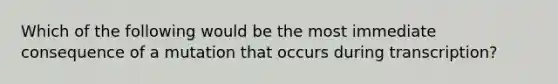 Which of the following would be the most immediate consequence of a mutation that occurs during transcription?