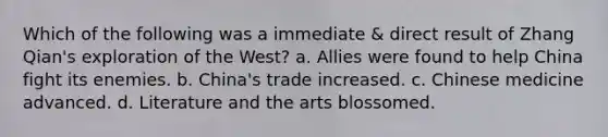 Which of the following was a immediate & direct result of Zhang Qian's exploration of the West? a. Allies were found to help China fight its enemies. b. China's trade increased. c. Chinese medicine advanced. d. Literature and the arts blossomed.