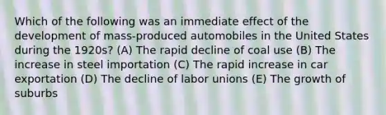 Which of the following was an immediate effect of the development of mass-produced automobiles in the United States during the 1920s? (A) The rapid decline of coal use (B) The increase in steel importation (C) The rapid increase in car exportation (D) The decline of labor unions (E) The growth of suburbs