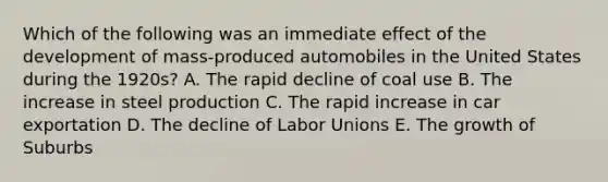 Which of the following was an immediate effect of the development of mass-produced automobiles in the United States during the 1920s? A. The rapid decline of coal use B. The increase in steel production C. The rapid increase in car exportation D. The decline of Labor Unions E. The growth of Suburbs