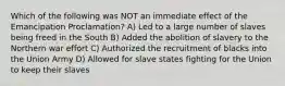 Which of the following was NOT an immediate effect of the Emancipation Proclamation? A) Led to a large number of slaves being freed in the South B) Added the abolition of slavery to the Northern war effort C) Authorized the recruitment of blacks into the Union Army D) Allowed for slave states fighting for the Union to keep their slaves