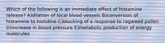 Which of the following is an immediate effect of histamine release? A)dilation of local <a href='https://www.questionai.com/knowledge/kZJ3mNKN7P-blood-vessels' class='anchor-knowledge'>blood vessels</a> B)conversion of histamine to histidine C)blocking of a response to ragweed pollen D)increase in <a href='https://www.questionai.com/knowledge/kD0HacyPBr-blood-pressure' class='anchor-knowledge'>blood pressure</a> E)metabolic production of energy molecules