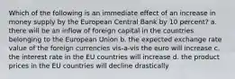 Which of the following is an immediate effect of an increase in money supply by the European Central Bank by 10 percent? a. there will be an inflow of foreign capital in the countries belonging to the European Union b. the expected exchange rate value of the foreign currencies vis-a-vis the euro will increase c. the interest rate in the EU countries will increase d. the product prices in the EU countries will decline drastically