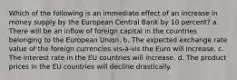 Which of the following is an immediate effect of an increase in money supply by the European Central Bank by 10 percent? a. There will be an inflow of foreign capital in the countries belonging to the European Union. b. The expected exchange rate value of the foreign currencies vis-à-vis the Euro will increase. c. The interest rate in the EU countries will increase. d. The product prices in the EU countries will decline drastically.