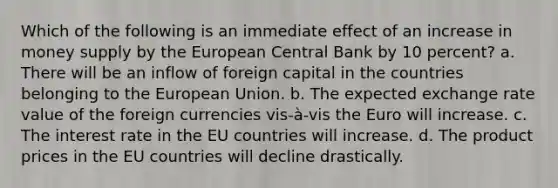 Which of the following is an immediate effect of an increase in money supply by the European Central Bank by 10 percent? a. There will be an inflow of foreign capital in the countries belonging to the European Union. b. The expected exchange rate value of the foreign currencies vis-à-vis the Euro will increase. c. The interest rate in the EU countries will increase. d. The product prices in the EU countries will decline drastically.