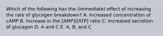 Which of the following has the (immediate) effect of increasing the rate of glycogen breakdown? A. Increased concentration of cAMP B. Increase in the [AMP]/[ATP] ratio C. Increased secretion of glucagon D. A and C E. A, B, and C