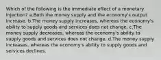 Which of the following is the immediate effect of a monetary injection? a.Both the money supply and the economy's output increase. b.The money supply increases, whereas the economy's ability to supply goods and services does not change. c.The money supply decreases, whereas the economy's ability to supply goods and services does not change. d.The money supply increases, whereas the economy's ability to supply goods and services declines.