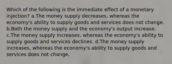 Which of the following is the immediate effect of a monetary injection? a.The money supply decreases, whereas the economy's ability to supply goods and services does not change. b.Both the money supply and the economy's output increase. c.The money supply increases, whereas the economy's ability to supply goods and services declines. d.The money supply increases, whereas the economy's ability to supply goods and services does not change.