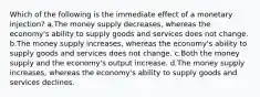 Which of the following is the immediate effect of a monetary injection? a.The money supply decreases, whereas the economy's ability to supply goods and services does not change. b.The money supply increases, whereas the economy's ability to supply goods and services does not change. c.Both the money supply and the economy's output increase. d.The money supply increases, whereas the economy's ability to supply goods and services declines.