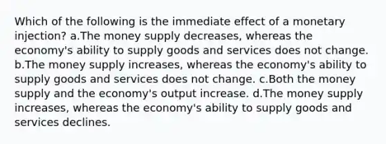 Which of the following is the immediate effect of a monetary injection? a.The money supply decreases, whereas the economy's ability to supply goods and services does not change. b.The money supply increases, whereas the economy's ability to supply goods and services does not change. c.Both the money supply and the economy's output increase. d.The money supply increases, whereas the economy's ability to supply goods and services declines.