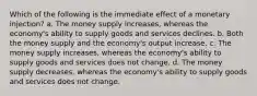 Which of the following is the immediate effect of a monetary injection? a. The money supply increases, whereas the economy's ability to supply goods and services declines. b. Both the money supply and the economy's output increase. c. The money supply increases, whereas the economy's ability to supply goods and services does not change. d. The money supply decreases, whereas the economy's ability to supply goods and services does not change.