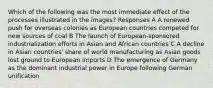 Which of the following was the most immediate effect of the processes illustrated in the images? Responses A A renewed push for overseas colonies as European countries competed for new sources of coal B The launch of European-sponsored industrialization efforts in Asian and African countries C A decline in Asian countries' share of world manufacturing as Asian goods lost ground to European imports D The emergence of Germany as the dominant industrial power in Europe following German unification