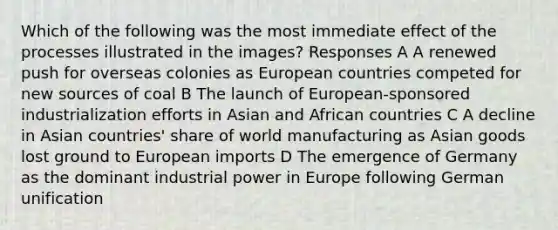 Which of the following was the most immediate effect of the processes illustrated in the images? Responses A A renewed push for overseas colonies as European countries competed for new sources of coal B The launch of European-sponsored industrialization efforts in Asian and African countries C A decline in Asian countries' share of world manufacturing as Asian goods lost ground to European imports D The emergence of Germany as the dominant industrial power in Europe following German unification