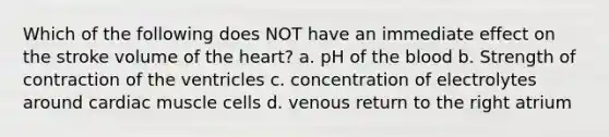 Which of the following does NOT have an immediate effect on the stroke volume of the heart? a. pH of the blood b. Strength of contraction of the ventricles c. concentration of electrolytes around cardiac muscle cells d. venous return to the right atrium